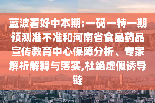 蓝波看好中本期:一码一特一期预测准不准和河南省食品药品宣传教育中心保障分析、专家解析解释与落实,杜绝虚假诱导链