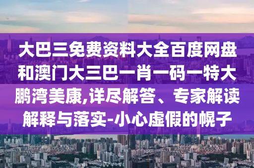 大巴三免费资料大全百度网盘和澳门大三巴一肖一码一特大鹏湾美康,详尽解答、专家解读解释与落实-小心虚假的幌子