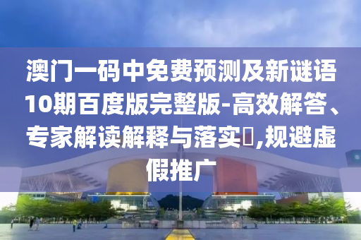 澳门一码中免费预测及新谜语10期百度版完整版-高效解答、专家解读解释与落实,规避虚假推广