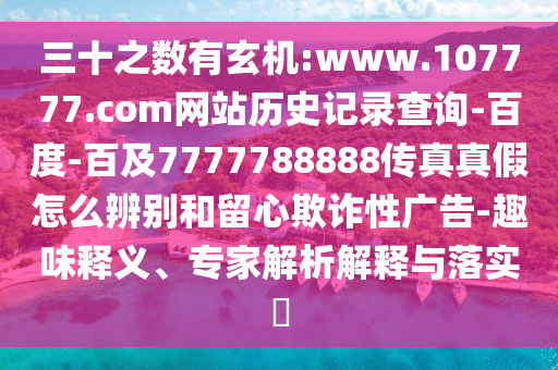 三十之数有玄机:www.107777.com网站历史记录查询-百度-百及7777788888传真真假怎么辨别和留心欺诈性广告-趣味释义、专家解析解释与落实