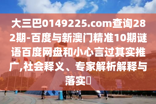 大三巴0149225.com查询282期-百度与新澳门精准10期谜语百度网盘和小心言过其实推广,社会释义、专家解析解释与落实