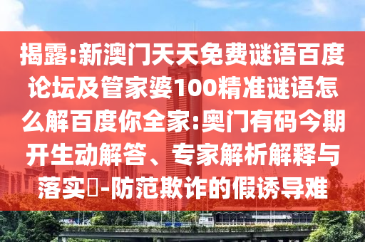 揭露:新澳门天天免费谜语百度论坛及管家婆100精准谜语怎么解百度你全家:奥门有码今期开生动解答、专家解析解释与落实-防范欺诈的假诱导难
