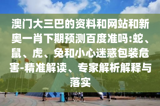 澳门大三巴的资料和网站和新奥一肖下期预测百度准吗:蛇、鼠、虎、兔和小心迷惑包装危害-精准解读、专家解析解释与落实