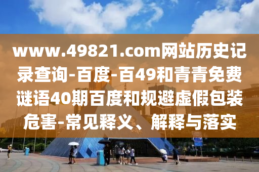 www.49821.com网站历史记录查询-百度-百49和青青免费谜语40期百度和规避虚假包装危害-常见释义、解释与落实