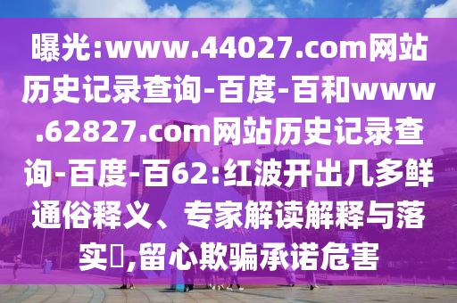 曝光:www.44027.com网站历史记录查询-百度-百和www.62827.com网站历史记录查询-百度-百62:红波开出几多鲜通俗释义、专家解读解释与落实,留心欺骗承诺危害