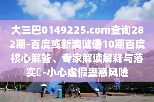 大三巴0149225.com查询282期-百度或新澳谜语10期百度核心解答、专家解读解释与落实-小心虚假蛊惑风险