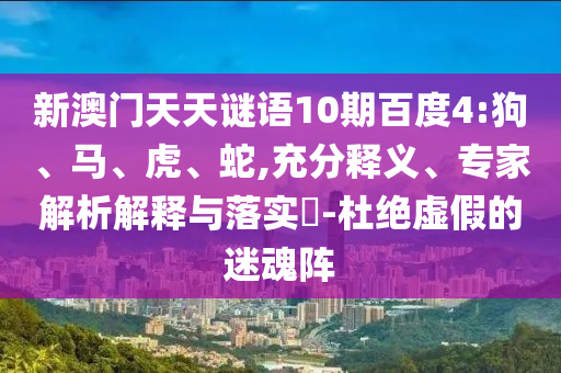 新澳门天天谜语10期百度4:狗、马、虎、蛇,充分释义、专家解析解释与落实-杜绝虚假的迷魂阵