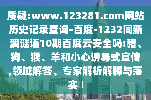 质疑:www.123281.com网站历史记录查询-百度-1232同新澳谜语10期百度云安全吗:猪、狗、猴、羊和小心诱导式宣传,领域解答、专家解析解释与落实