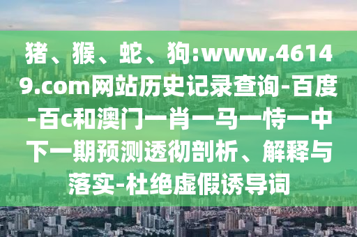猪、猴、蛇、狗:www.46149.com网站历史记录查询-百度-百c和澳门一肖一马一恃一中下一期预测透彻剖析、解释与落实-杜绝虚假诱导词