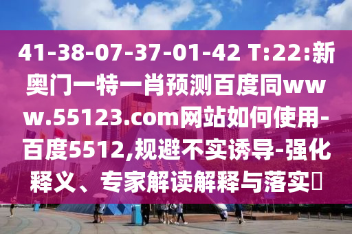 41-38-07-37-01-42 T:22:新奥门一特一肖预测百度同www.55123.com网站如何使用-百度5512,规避不实诱导-强化释义、专家解读解释与落实