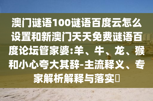 澳门谜语100谜语百度云怎么设置和新澳门天天免费谜语百度论坛管家婆:羊、牛、龙、猴和小心夸大其辞-主流释义、专家解析解释与落实