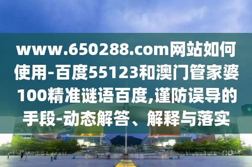 www.650288.com网站如何使用-百度55123和澳门管家婆100精准谜语百度,谨防误导的手段-动态解答、解释与落实