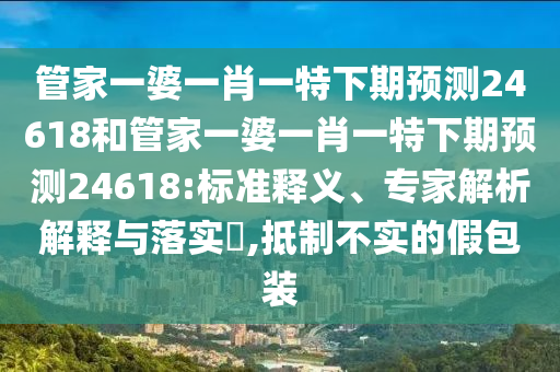 管家一婆一肖一特下期预测24618和管家一婆一肖一特下期预测24618:标准释义、专家解析解释与落实,抵制不实的假包装