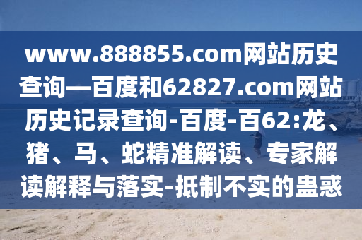 www.888855.com网站历史查询—百度和62827.com网站历史记录查询-百度-百62:龙、猪、马、蛇精准解读、专家解读解释与落实-抵制不实的蛊惑