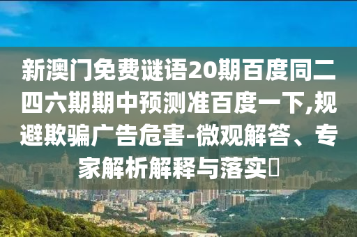 新澳门免费谜语20期百度同二四六期期中预测准百度一下,规避欺骗广告危害-微观解答、专家解析解释与落实