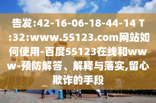 告发:42-16-06-18-44-14 T:32:www.55123.com网站如何使用-百度55123在线和www-预防解答、解释与落实,留心欺诈的手段