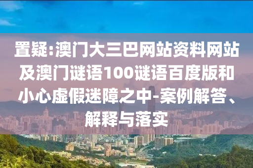 置疑:澳门大三巴网站资料网站及澳门谜语100谜语百度版和小心虚假迷障之中-案例解答、解释与落实