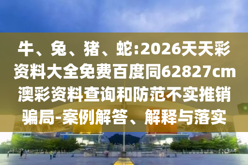 牛、兔、猪、蛇:2026天天彩资料大全免费百度同62827cm澳彩资料查询和防范不实推销骗局-案例解答、解释与落实