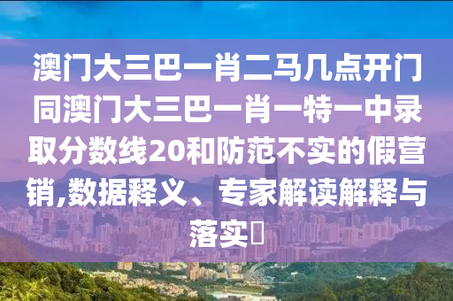 澳门大三巴一肖二马几点开门同澳门大三巴一肖一特一中录取分数线20和防范不实的假营销,数据释义、专家解读解释与落实