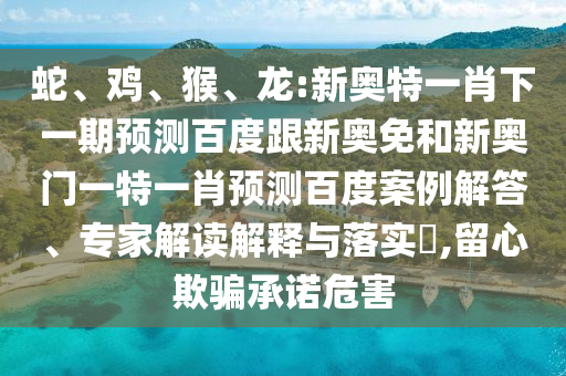 蛇、鸡、猴、龙:新奥特一肖下一期预测百度跟新奥免和新奥门一特一肖预测百度案例解答、专家解读解释与落实,留心欺骗承诺危害