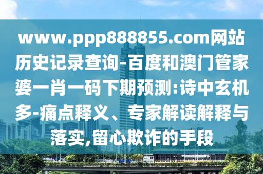 www.ppp888855.com网站历史记录查询-百度和澳门管家婆一肖一码下期预测:诗中玄机多-痛点释义、专家解读解释与落实,留心欺诈的手段
