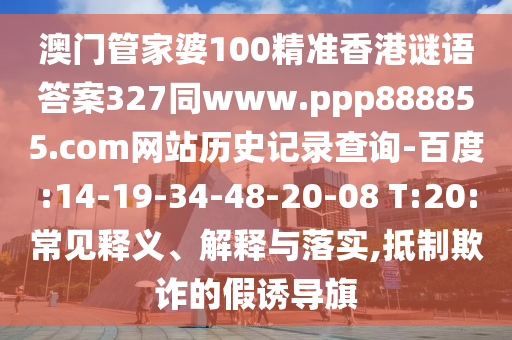 澳门管家婆100精准香港谜语答案327同www.ppp888855.com网站历史记录查询-百度:14-19-34-48-20-08 T:20:常见释义、解释与落实,抵制欺诈的假诱导旗