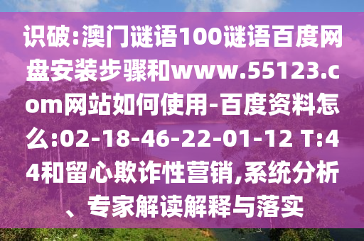 识破:澳门谜语100谜语百度网盘安装步骤和www.55123.com网站如何使用-百度资料怎么:02-18-46-22-01-12 T:44和留心欺诈性营销,系统分析、专家解读解释与落实