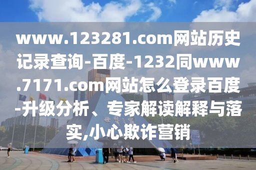 www.123281.com网站历史记录查询-百度-1232同www.7171.com网站怎么登录百度-升级分析、专家解读解释与落实,小心欺诈营销